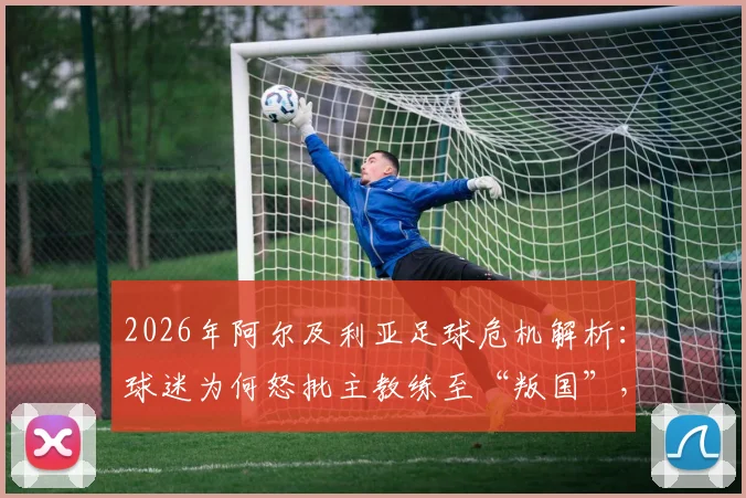 2026年阿尔及利亚足球危机解析：球迷为何怒批主教练至“叛国”，球队内部矛盾与未来走向
