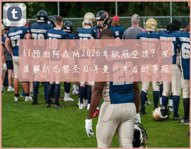 AI预测阿森纳2026年欧冠登顶？深度解析巴黎圣日耳曼六年后的争冠窗口与关键因素