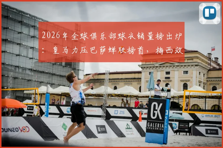 2026年全球俱乐部球衣销量榜出炉：皇马力压巴萨蝉联榜首，梅西效应助迈阿密国际闯入前五引热议