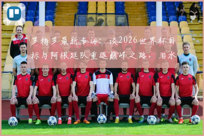 罗梅罗最新专访:谈2026世界杯目标与阿根廷队重返巅峰之路,泪水中凝聚的承诺