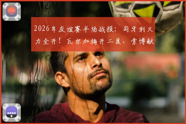 2026年友谊赛半场战报：匈牙利火力全开！瓦尔加梅开二度，索博献助攻，2-0领先芬兰
